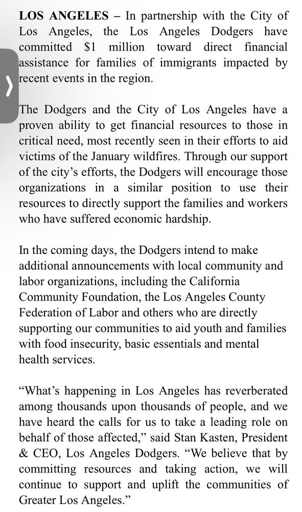 LOS ANGELES - In partnership with the City of Los Angeles, the Los Angeles Dodgers have committed $1 million toward direct financial assistance for families of immigrants impacted by recent events in the region.
The Dodgers and the City of Los Angeles have a proven ability to get financial resources to those in critical need, most recently seen in their efforts to aid victims of the January wildfires. Through our support of the city's efforts, the Dodgers will encourage those organizations in a similar position to use their resources to directly support the families and workers who have suffered economic hardship.
In the coming days, the Dodgers intend to make additional announcements with local community and labor organizations, including the California Community Foundation, the Los Angeles County Federation of Labor and others who are directly supporting our communities to aid youth and families with food insecurity, basic essentials and mental health services.
"What's happening in Los Angeles has reverberated among thousands upon thousands of people, and we have heard the calls for us to take a leading role on behalf of those affected," said Stan Kasten, President & CEO, Los Angeles Dodgers. "We believe that by committing resources and taking action, we will continue to support and uplift the communities of Greater Los Angeles."