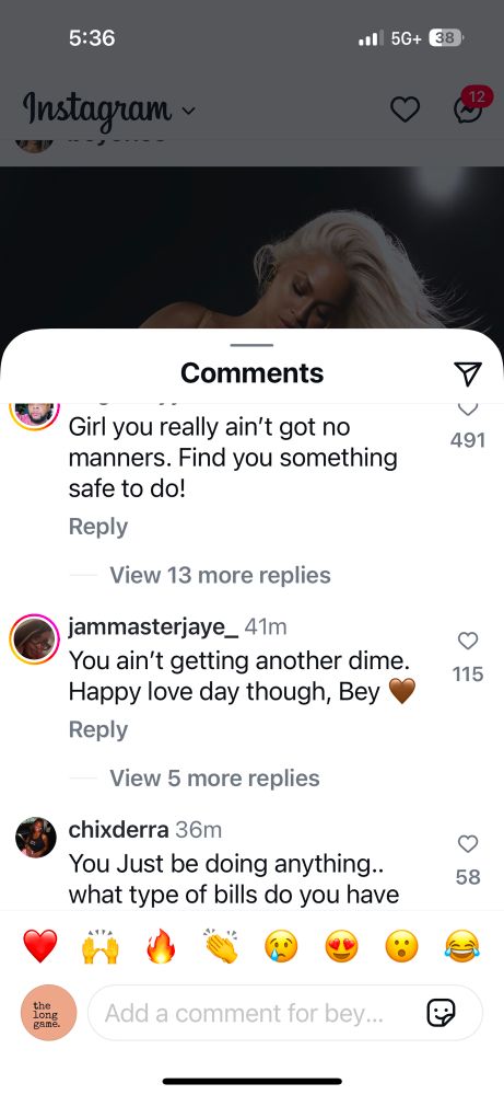 5:36
Instagram ~
•• 5G+
38
Comments
Girl you really ain't got no manners. Find you something safe to do!
Reply
View 13 more replies
jammasterjaye_ 41m
You ain't getting another dime.
Happy love day though, Bey
Reply
View 5 more replies
chixderra 36m
You Just be doing anything.. what type of bills do you have
