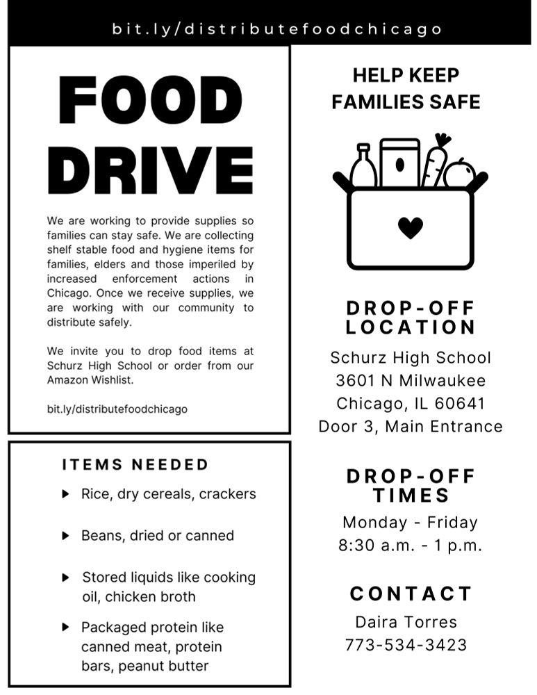 bit.ly/distributefoodchicago
Food Drive
We are working to provide supplies so families can stay safe. We are collecting shelf stable food and hygiene items for families, elders and those imperiled by increased enforcement actions in Chicago. Once we receive supplies, we are working with our community to distribute safely.

We invite you to drop food items at Schurz High School or order from our Amazon Wishlist.

bit.ly/distributefoodchicago

Items Needed

Rice, dry cereals, crackers
Beans, dried or canned
Stored liquids like cooking oil, chicken broth
Packaged protein like canned meat, protein bars, peanut butter

Help Keep Families Safe
Drop-Off Location
Schurz High School
3601 N Milwaukee
Chicago, IL 60641
Door 3, Main Entrance

Drop-Off Times
Monday-Friday
830am - 1pm

Contact
Daira Torres
773-534-3423