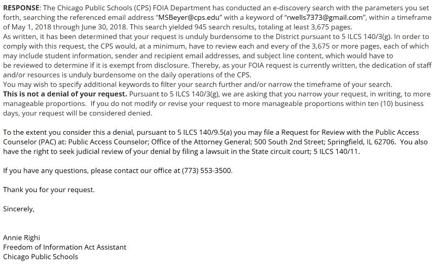 RESPONSE: Documents responsive to your request are available to download via the CPS FOIA Center at www.cps.edu/FOIARequests. Please log in with your username and password to access the records. 

The Chicago Public Schools (CPS) FOIA Department has conducted an e-discovery search with the parameters you set forth, searching the referenced email address “MSBeyer@cps.edu” with a keyword of “rwells7373@gmail.com” and “single story”, with a timeframe of May 20, 2018, and filtering the emails that were “sent from Rebecca Wells”, as requested in your narrowed request.

 

Note that the CPS FOIA Department has confirmed with the CPS Department of Information and Technology Services (ITS) that the ‘BCC’ line only appears if the email is from a CPS email address and there are email addresses in the BCC field. If there is no ‘BCC’ line, then there were no email addresses blind copied in. Note, ITS further informed the FOIA office that emails originating from a non-CPS address will not pick up a BCC line as we do not maintain these account and are unable to pull emails from a private server.

 

Personal email addresses and cell phone numbers have been redacted pursuant to 5 ILCS 140/7 (1)(b) which states that “Private information, unless disclosure is required by another provision of this Act, a State or federal law or a court order,” is exempt from disclosure.

 

In the case of a denial, pursuant to 5 ILCS 140/9.5(a) you may file a Request for Review with the Public Access Counselor (PAC) at: Public Access Counselor; Office of the Attorney General; 500 South 2nd Street; Springfield, IL 62706.  You also have the right to seek judicial review of your denial by filing a lawsuit in the State circuit court; 5 ILCS 140/11.

 

If you have any questions, please contact our office at (773) 553-3500.

 

Thank you for your request.

 

Sincerely,

 

 

Annie Righi

Freedom of Information Act Assistant

Chicago Public Schools