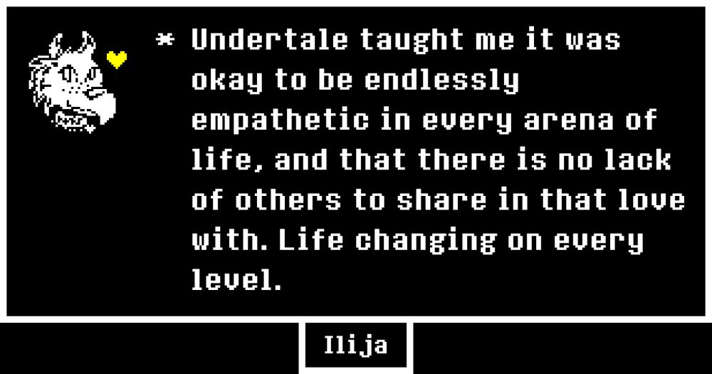 Undertale style bird with a golden heart. Says "Undertale taught me it was okay to be endlessly empathetic in every arena of life, and that there is no lack of others to share in that love with. Life changing on every level." Signed Ilija.