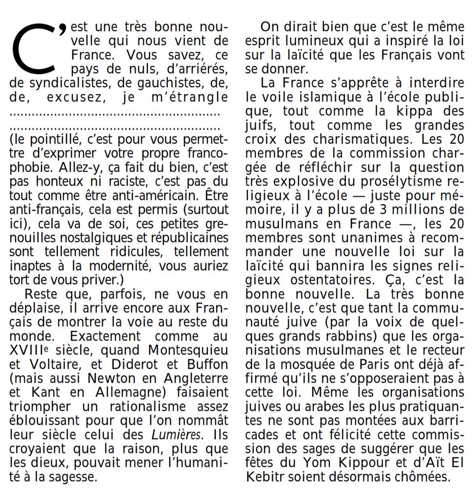 C' est une très bonne nouvelle  qui nous vient de France. Vous savez, ce pays de nuls, d'arriérés, de syndicalistes, de gauchistes, de, de, excusez, je m'étrangle........................................................... ....................................................... (le pointillé, c'est pour vous permettre d'exprimer votre propre francophobie. Allez-y, ça fait du bien, c'est pas honteux ni raciste, c'est pas du tout comme être anti-américain. Être anti-français, cela est permis (surtout ici), cela va de soi, ces petites grenouilles nostalgiques et républicaines sont tellement ridicules, tellement inaptes à la modernité, vous auriez tort de vous priver.)  Reste que, parfois, ne vous en déplaise, il arrive encore aux Français de montrer la voie au reste du monde. Exactement comme au XVIIIe siècle, quand Montesquieu et Voltaire, et Diderot et Buffon (mais aussi Newton en Angleterre et Kant en Allemagne) faisaient triompher un rationalisme assez éblouissant pour que l'on nommât leur siècle celui des Lumières . Ils croyaient que la raison, plus que les dieux, pouvait mener l'humanité à la sagesse.  On dirait bien que c'est le même esprit lumineux qui a inspiré la loi sur la laïcité que les Français vont se donner.  La France s'apprête à interdire le voile islamique à l'école publique, tout comme la kippa des juifs, tout comme les grandes croix des charismatiques.