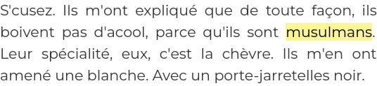 Extrait de la chronique de Foglia du 14 mai 1996: 
S'cusez. Ils m'ont expliqué que de toute façon, ils boivent pas d'alcool, parce qu'ils sont musulmans. Leur spécialité, eux, c'est la chèvre. Ils m'en ont amené une blanche. Avec un porte-jarretelles noir.