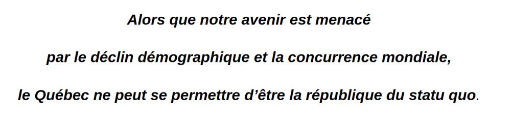 « Alors que notre avenir est menacé par le déclin démographique et la concurrence mondiale, le Québec ne peut se permettre d'être la république du statu quo. »