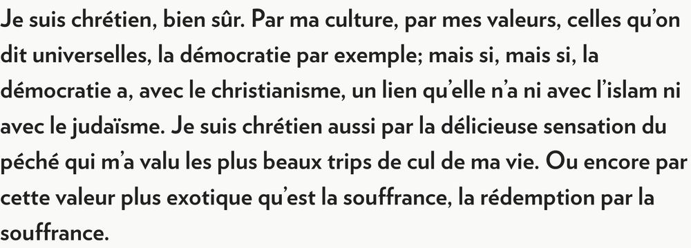 Extrait de la chronique de Foglia du 4 avril 2009
Je suis chrétien, bien sûr. Par ma culture, par mes valeurs, celles qu'on dit universelles, la démocratie par exemple; mais si, mais si, la démocratie a, avec le christianisme, un lien qu'elle n'a ni avec l'islam ni avec le judaïsme. Je suis chrétien aussi par la délicieuse sensation du péché qui m'a valu les plus beaux trips de cul de ma vie. Ou encore par cette valeur plus exotique qu'est la souffrance, la rédemption par la souffrance.