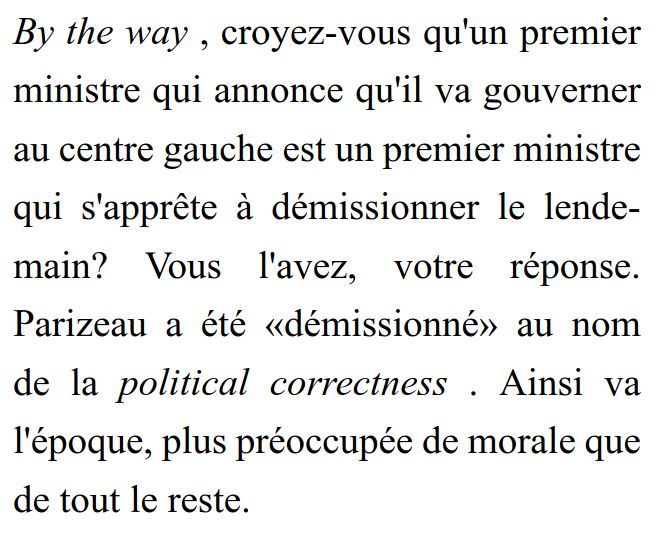 By the way , croyez-vous qu'un premier ministre qui annonce qu'il va gouverner au centre gauche est un premier ministre qui s'apprête à démissionner le lendemain? Vous l'avez, votre réponse. Parizeau a été «démissionné» au nom de la political correctness . Ainsi va l'époque, plus préoccupée de morale que de tout le reste.