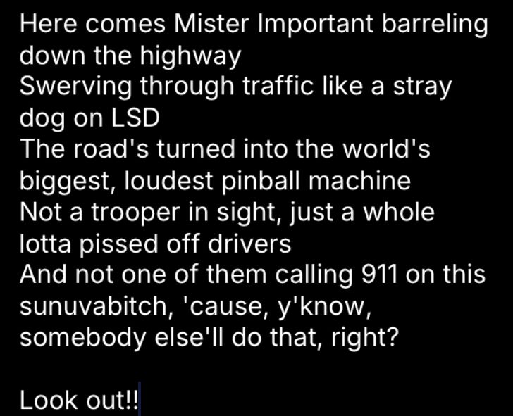 Here comes Mister Important barreling down the highway
Swerving through traffic like a stray dog on LSD
The road's turned into the world's biggest, loudest pinball machine
Not a trooper in sight, just a whole lotta pissed off drivers
And not one of them calling 911 on this sunuvabitch, 'cause, y'know, somebody else'll do that, right?

Look out!!