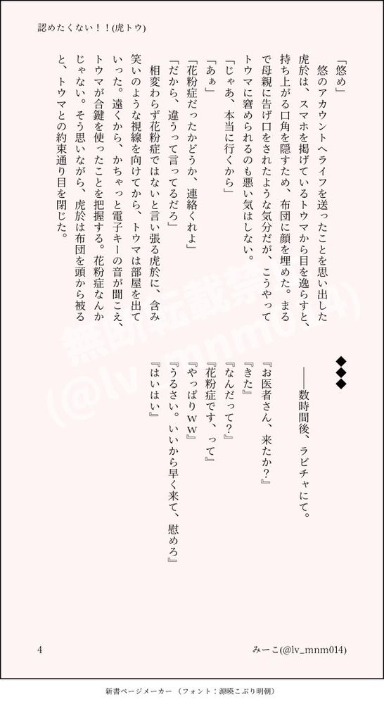 　
悠のアカウントへライフを送ったことを思い出した虎於は、スマホを掲げているトウマから目を逸らすと、持ち上がる口角を隠すため、布団に顔を埋めた。まるで母親に告げ口をされたような気分だが、こうやってトウマに窘められるのも悪い気はしない。
「じゃあ、本当に行くから」
「あぁ」
「花粉症だったかどうか、連絡くれよ」
「だから、違うって言ってるだろ」
　相変わらず花粉症ではないと言い張る虎於に、含み笑いのような視線を向けてから、トウマは部屋を出ていった。遠くから、かちゃっと電子キーの音が聞こえ、トウマが合鍵を使ったことを把握する。花粉症なんかじゃない。そう思いながら、虎於は布団を頭から被ると、トウマとの約束通り目を閉じた。


◆◆◆

　――数時間後、ラビチャにて。

『お医者さん、来たか？』
『きた』
『なんだって？』
『花粉症です、って』
『やっぱりww』
『うるさい。いいから早く来て、慰めろ』
『はいはい』