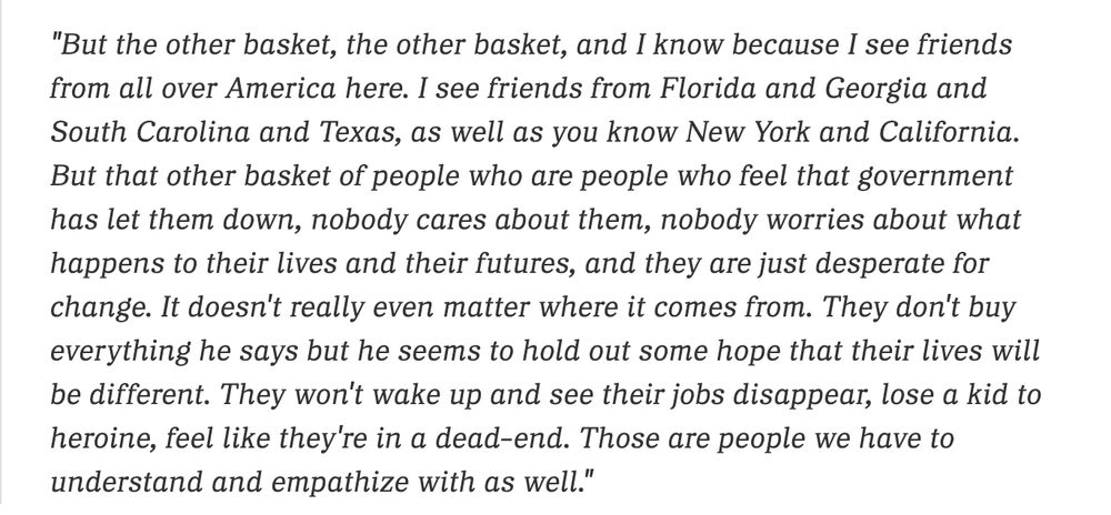 "But the other basket, the other basket, and I know because I see friends from all over America here. I see friends from Florida and Georgia and South Carolina and Texas, as well as you know New York and California. But that other basket of people who are people who feel that government has let them down, nobody cares about them, nobody worries about what happens to their lives and their futures, and they are just desperate for change. It doesn't really even matter where it comes from. They don't buy everything he says but he seems to hold out some hope that their lives will be different. They won't wake up and see their jobs disappear, lose a kid to heroine, feel like they're in a dead-end. Those are people we have to understand and empathize with as well."