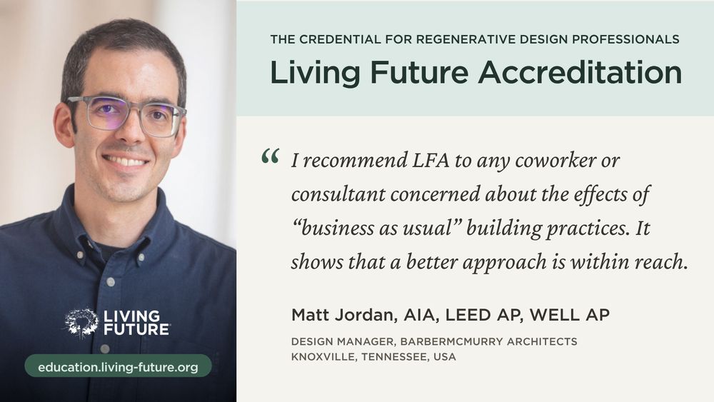 Living Future Accreditation: The credential for regenerative design professionals. “I recommend LFA to any coworker or consultant concerned about the effects of “business as usual” building practices. It shows that a better approach is within reach.”—Matt Jordan, AIA, LEED AP, WELL AP; Design Manager, BarberMcMurry Architects; Knoxville, Tennessee, USA. Link: education.living-future.org
