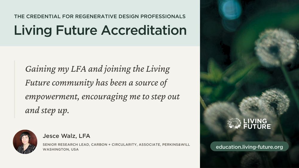 "Gaining my LFA and joining the Living Future community has been a source of empowerment, encouraging me to step out and step up." - Jesce Walz, LFA; Senior Research Lead, Carbon and Circularity and Associate at Perkins&Will in Washington, USA.