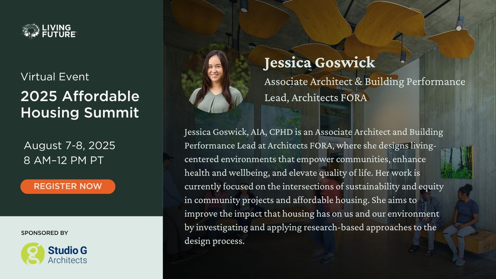 Jessica Goswick. Associate Architect & Building Performance Lead at Architects FORA. Jessica Goswick, AIA, CPHD is an Associate Architect and Building Performance Lead at Architects FORA, where she designs living-centered environments that empower communities, enhance health and wellbeing, and elevate quality of life. Her work is currently focused on the intersections of sustainability and equity in community projects and affordable housing. She aims to improve the impact that housing has on us and our environment by investigating and applying research-based approaches to the design process. Living Future Virtual Event: 2025 Affordable Housing Summit. August 7-8, 2025 from 8 AM - 12 PM Pacific. Sponsored by Studio G Architects
