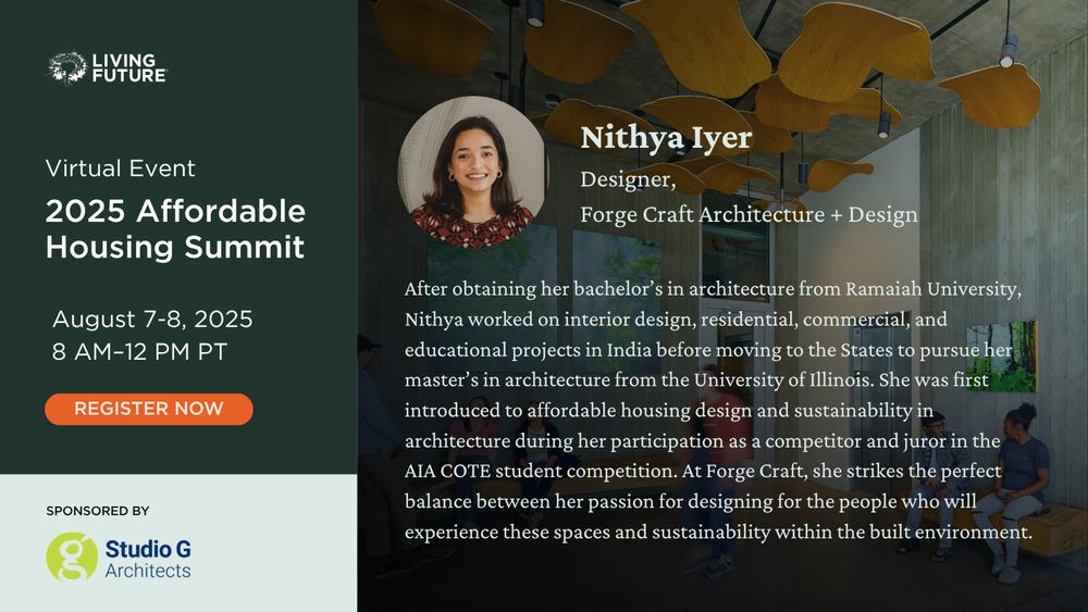 Nithya Iyer, Designer at Forge Craft Architecture + Design. After obtaining her bachelor’s in architecture from Ramaiah University, Nithya worked on interior design, residential, commercial, and educational projects in India before moving to the States to pursue her master’s in architecture from the University of Illinois. She was first introduced to affordable housing design and sustainability in architecture during her participation as a competitor and juror in the AIA COTE student competition. At Forge Craft, she strikes the perfect balance between her passion for designing for the people who will experience these spaces and sustainability within the built environment. Living Future Virtual Event: 2025 Affordable Housing Summit. August 7-8, 2025 from 8 AM - 12 PM Pacific. Sponsored by Studio G Architects.