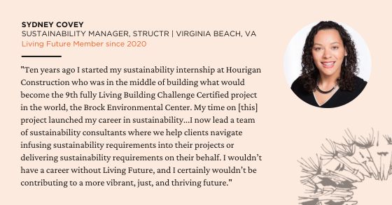 "Ten years ago I started my sustainability internship at Hourigan Construction who was in the middle of building what would become the 9th fully Living Building Challenge Certified project in the world, the Brock Environmental Center. My time on [this] project launched my career in sustainability...I now lead a team of sustainability consultants where we help clients navigate infusing sustainability requirements into their projects or delivering sustainability requirements on their behalf. I wouldn’t have a career without Living Future, and I certainly wouldn’t be contributing to a more vibrant, just, and thriving future." — Sydney Covey, Sustainability Manager at STRUCTR in Virginia Beach, VA. Member since 2020.
