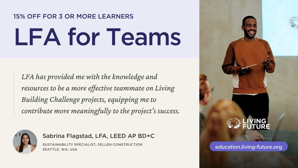 LFA for Teams. 15% off for 3 or more learners. “LFA has provided me with the knowledge and resources to be a more effective teammate on Living Building Challenge projects, equipping me to contribute more meaningfully to the project’s success.” - Sabrina Flagstad, LFA, LEED AP BD+C; Sustainability Specialist, Sellen Construction; Seattle, WA, USA. Living Future: education.living-future.org.
