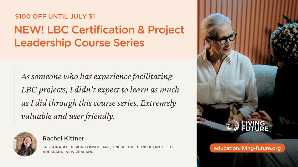 NEW! LBC Certification & Project Leadership Course Series. $100 off until July 31. "As someone who has experience facilitating LBC projects, I didn't expect to learn as much as I did through this course series. Extremely valuable and user friend." - Rachel Kittner, Sustainable Design Consultant at Tricia Love Consultants Ltd. in Auckland, New Zealand