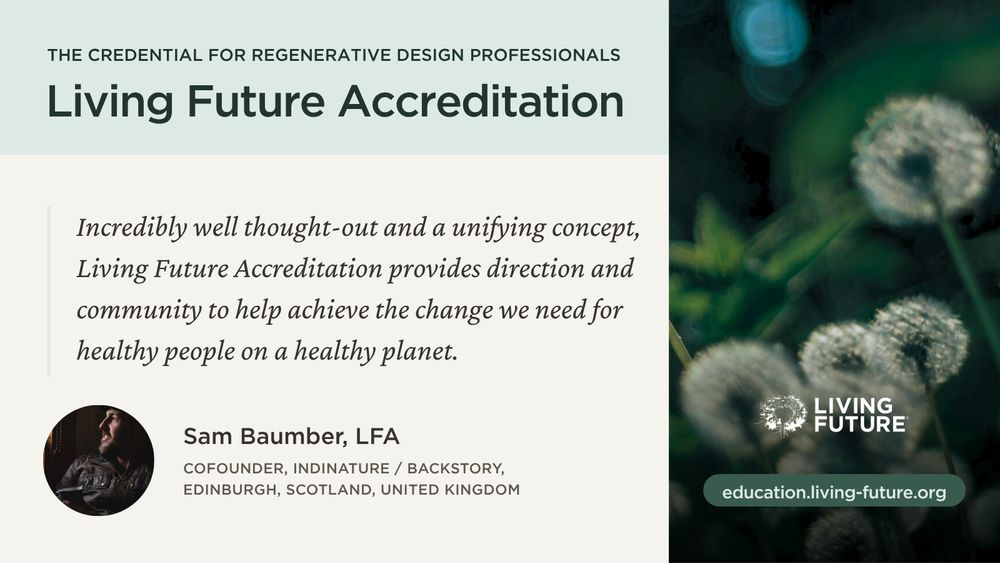 Living Future Accreditation: The credential for regenerative design professionals. “Incredibly well thought-out and a unifying concept, Living Future Accreditation provides direction and community to help achieve the change we need for healthy people on a healthy planet.” — Sam Baumber, LFA; Cofounder, IndiNature / Backstory, Edinburgh, Scotland, United kingdom. Link: education.living-future.org
