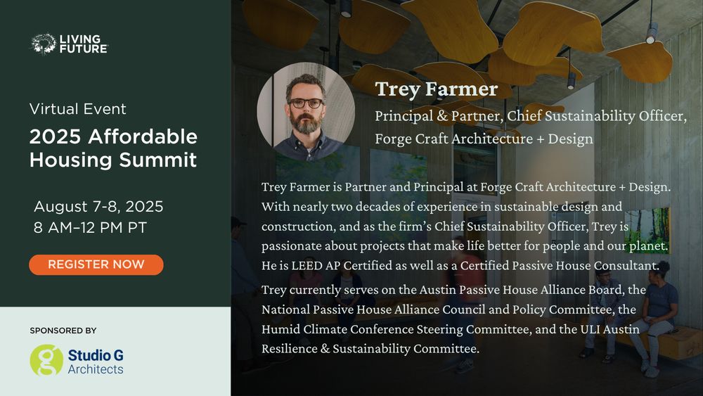 Trey Farmer, Principal & Partner and Chief Sustainability Officer at Forge Craft Architecture + Design. Trey Farmer is Partner and Principal at Forge Craft Architecture + Design. With nearly two decades of experience in sustainable design and construction, and as the firm’s Chief Sustainability Officer, Trey is passionate about projects that make life better for people and our planet. He is LEED AP Certified as well as a Certified Passive House Consultant. Trey currently serves on the Austin Passive House Alliance Board, the National Passive House Alliance Council and Policy Committee, the Humid Climate Conference Steering Committee, and the ULI Austin Resilience & Sustainability Committee. Living Future Virtual Event: 2025 Affordable Housing Summit. August 7-8, 2025 from 8 AM - 12 PM Pacific. Sponsored by Studio G Architects