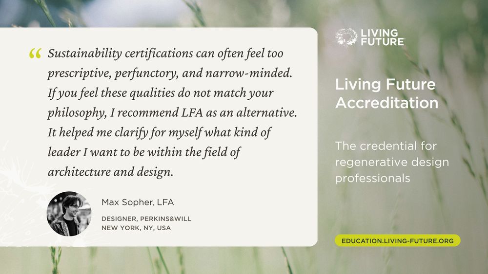 “Sustainability certifications can often feel too prescriptive, perfunctory, and narrow-minded. If you feel these qualities do not match your philosophy, I recommend LFA as an alternative. It helped me clarify for myself what kind of leader I want to be within the field of architecture and design.” - Max Sopher, LFA; Designer, Perkins&Will; New York, NY, USA. Living Future Accreditation. The credential for regenerative design professionals. Education.Living-Future.org

