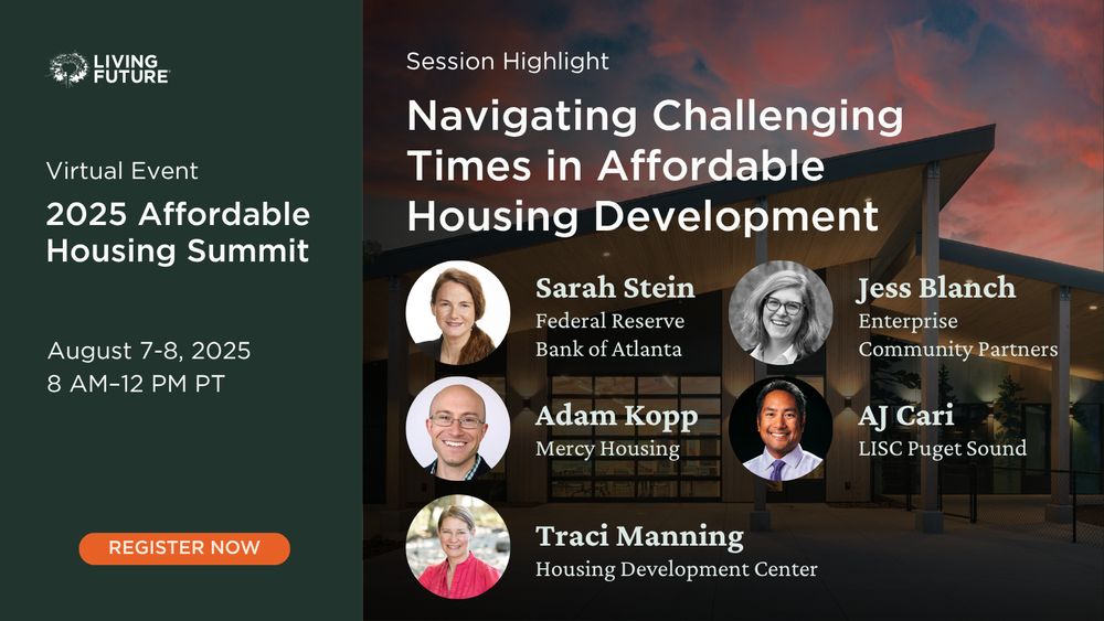 Living Future 2025 Affordable Housing Summit. Virtual event August 7-8, 2025 from  8 AM-12 PM Pacific. Session Highlight: Navigating Challenging Times in Affordable Housing Development with Sarah Stein from the Federal Reserve Bank of Atlanta; Jess Blanch from Enterprise Community Partners; Adam Kopp from Mercy Housing; AJ Cari from LISC Puget Sound; and Traci Manning from the Housing Development Center. Register now.