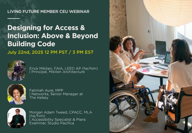 Designing for Access & Inclusion: Above & Beyond Building Code is a Living Future Member CEU Webinar. The webinar is on July 22nd, 2025 at 12 PM Pacific / 3 PM Eastern. Featuring: Erick Mikiten, FAIA, LEED AP (he/him), Principal at Mikiten Architecture; Fatimah Aure, MPP, Networks, Senior Manager at The Kelsey; and Morgan Adam Tweed, CPACC, MLA (he/him), Accessibility Specialist and Plans Examiner at Studio Pacifica.