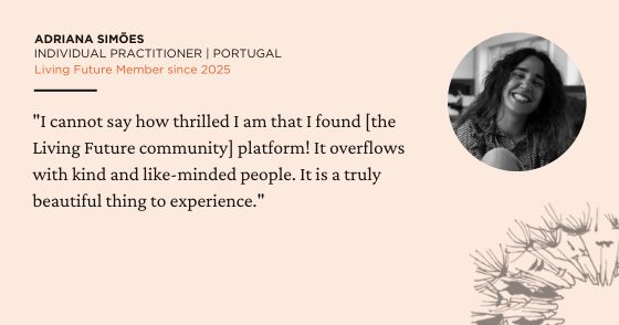 "I cannot say how thrilled I am that I found [the Living Future community] platform! It overflows with kind and like-minded people. It is a truly beautiful thing to experience." - Adriana Simões, Individual Practitioner in Portugal. Living Future Member since 2025