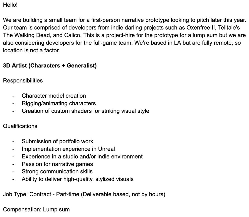Text saying:

Hello!

We are building a small team for a first-person narrative prototype looking to pitch later this year. Our team is comprised of developers from indie darling projects such as Oxenfree II, Telltale’s The Walking Dead, and Calico. This is a project-hire for the prototype for a lump sum but we are also considering developers for the full-game team. We’re based in LA but are fully remote, so location is not a factor.

3D Artist (Characters + Generalist)

Responsibilities

Character model creation
Rigging/animating characters
Creation of custom shaders for striking visual style

Qualifications


Submission of portfolio work
Implementation experience in Unreal
Experience in a studio and/or indie environment
Passion for narrative games
Strong communication skills
Ability to deliver high-quality, stylized visuals

Job Type: Contract - Part-time (Deliverable based, not by hours)

Compensation: Lump sum 

