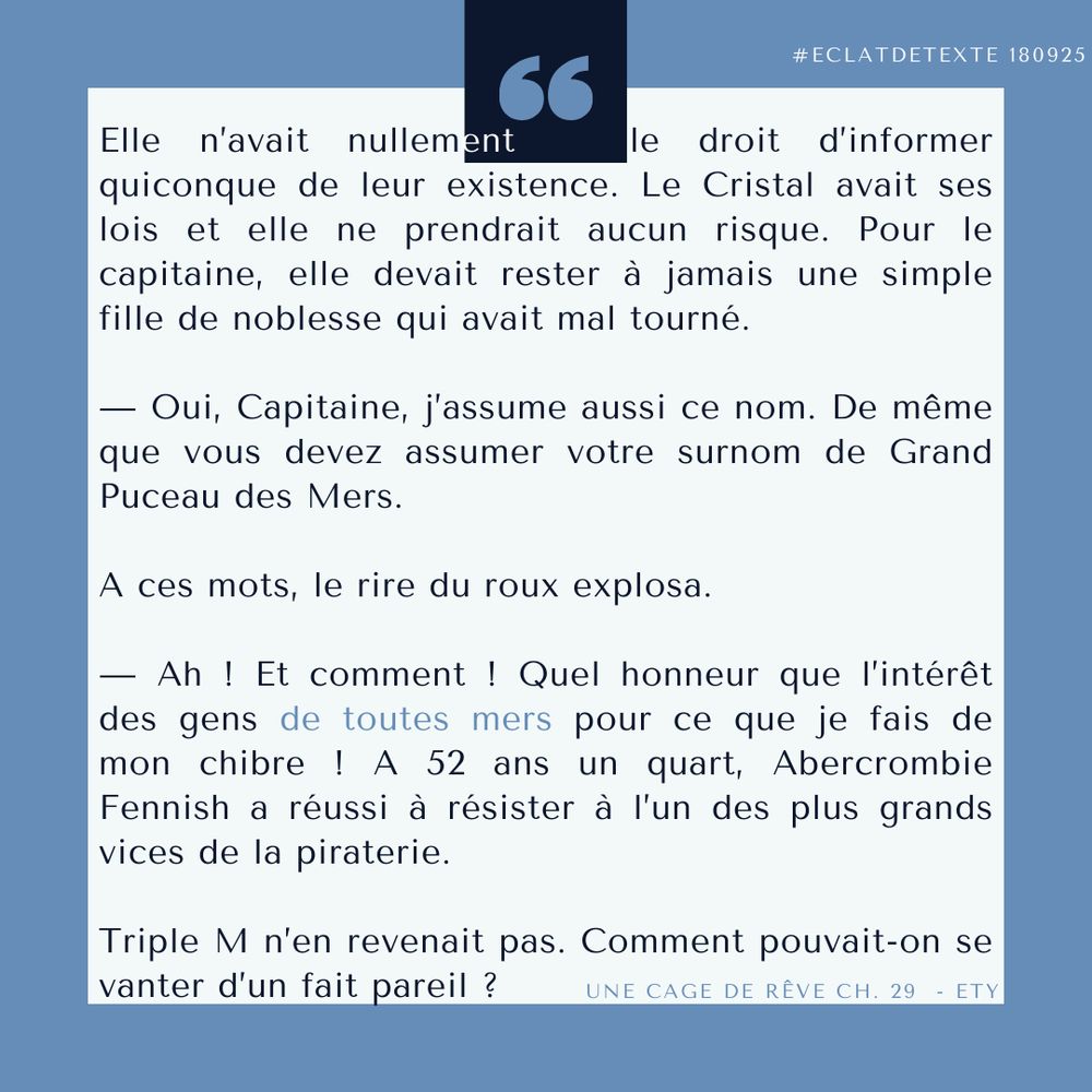 Elle n’avait nullement   le droit d’informer quiconque de leur existence. Le Cristal avait ses lois et elle ne prendrait aucun risque. Pour le capitaine, elle devait rester à jamais une simple fille de noblesse qui avait mal tourné.

— Oui, Capitaine, j’assume aussi ce nom. De même que vous devez assumer votre surnom de Grand Puceau des Mers.

A ces mots, le rire du roux explosa.

— Ah ! Et comment ! Quel honneur que l’intérêt des gens de toutes mers pour ce que je fais de mon chibre ! A 52 ans un quart, Abercrombie Fennish a réussi à résister à l’un des plus grands vices de la piraterie.

Triple M n’en revenait pas. Comment pouvait-on se vanter d’un fait pareil ?