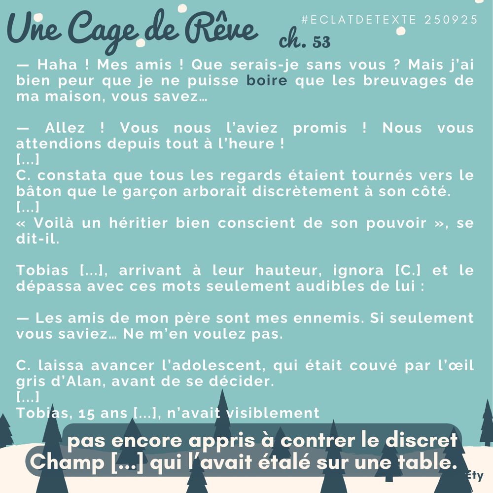 — Haha ! Mes amis ! Que serais-je sans vous ? Mais j’ai bien peur que je ne puisse boire que les breuvages de ma maison, vous savez…
— Allez ! Vous nous l’aviez promis ! Nous vous attendions depuis tout à l’heure !
— Pardonnez-moi… Je ne pouvais quitter le chevet d’Archie. Mais je suis là !
Calistro constata que tous les regards étaient tournés vers le bâton que le garçon arborait discrètement à son côté.
« Voilà un héritier bien conscient de son pouvoir », se dit-il.
Tobias des Spliids, arrivant à leur hauteur, ignora le Gran Caballero et le dépassa avec ces mots seulement audibles de lui :
— Les amis de mon père sont mes ennemis. Si seulement vous saviez… Ne m’en voulez pas.
Calistro laissa avancer l’adolescent, qui était couvé par l’œil gris d’Alan, avant de se décider.
Tobias, 15 ans et Éveillé en début d’année, n’avait visiblement pas encore appris à contrer le discret Champ Majestueux qui l’avait étalé sur une table.
