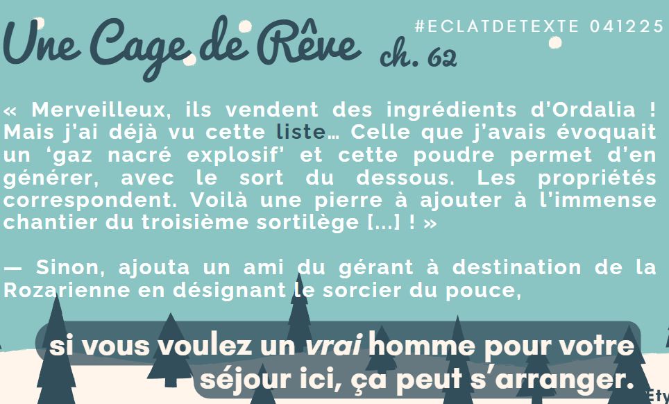 « Merveilleux, ils vendent des ingrédients d’Ordalia ! Mais j’ai déjà vu cette liste… Celle que j’avais évoquait un ‘gaz nacré explosif’ et cette poudre permet d’en générer, avec le sort du dessous. Les propriétés correspondent. Voilà une pierre à ajouter à l’immense chantier du troisième sortilège de l’Écrin ! »
— Sinon, ajouta un ami du gérant à destination de la Rozarienne en désignant le sorcier du pouce, si vous voulez un vrai homme pour votre séjour ici, ça peut s’arranger.