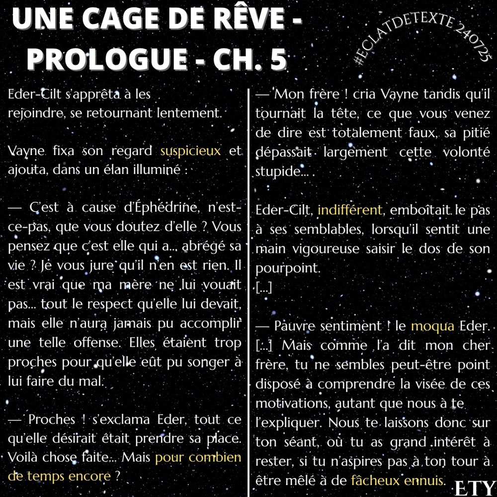Eder-Cilt s’apprêta à les 
rejoindre, se retournant lentement.
Vayne fixa son regard suspicieux et ajouta, dans un élan illuminé :
— C’est à cause d’Éphédrine, n’est-ce-pas, que vous doutez d’elle ? Vous pensez que c’est 
elle qui a… abrégé sa vie ? Je vous jure qu’il n’en est rien. Il est vrai que ma mère ne lui vouait pas… 
tout le respect qu’elle lui devait, mais elle n’aura jamais pu accomplir une telle offense. Elles étaient 
trop proches pour qu’elle eût pu songer à lui faire du mal.
— Proches ! s’exclama Eder, tout ce qu’elle désirait était prendre sa place. Voilà chose faite… 
Mais pour combien de temps encore ?
— Mon frère ! cria Vayne tandis qu’il tournait la tête, ce que vous venez de dire est 
totalement faux, sa pitié dépassait largement cette volonté stupide…
Eder-Cilt, indifférent, emboîtait le pas à ses semblables, lorsqu’il sentit une main vigoureuse 
saisir le dos de son pourpoint.
— Pauvre sentiment ! le moqua Eder. Les premières impressions ne nous impressionnent 
nullement, ce sont les longs projets qui nous intéressent. Mais comme l’a dit mon cher frère, tu ne 
sembles peut-être point disposé à comprendre la visée de ces motivations, autant que nous à te 
l’expliquer. Nous te laissons donc sur ton séant, où tu as grand intérêt à rester, si tu n’aspires pas à 
ton tour à être mêlé à de fâcheux ennuis.