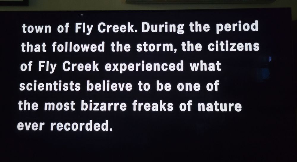 (tv with text) ...town of Fly Creek. During the period that followed the storm, the citizens of Fly Creek experienced what scientists believe to be one of the most bizarre freaks of nature ever recorded.
