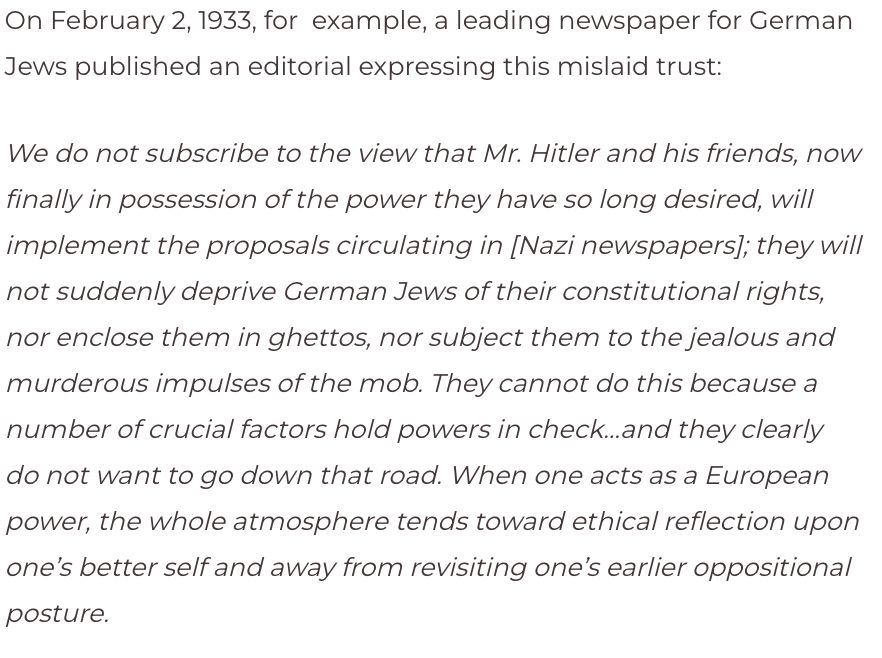 This is an image of a quote from a leading paper for German Jews published in 1933. "We do not subscribe to the view that Mr. Hitler and his friends, now finally in possession of the power they have so long desired, will implement the proposals circulating in [Nazi newspapers]; they will not suddenly deprive German Jews of their constitutional rights, nor enclose them in ghettos, nor subject them to the jealous and murderous impulses of the mob. They cannot do this because a number of crucial factors hold powers in check…and they clearly do not want to go down that road. When one acts as a European power, the whole atmosphere tends toward ethical reflection upon one’s better self and away from revisiting one’s earlier oppositional posture."