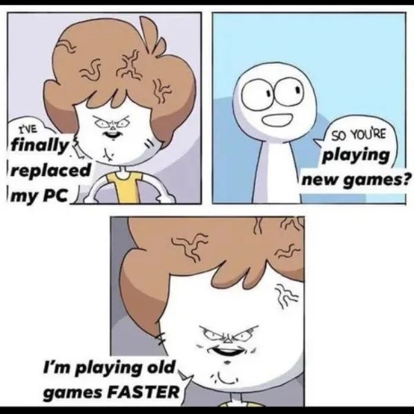 Big brain I finally replaced my PC other person so you're playing new games big brain I'm playing old games faster