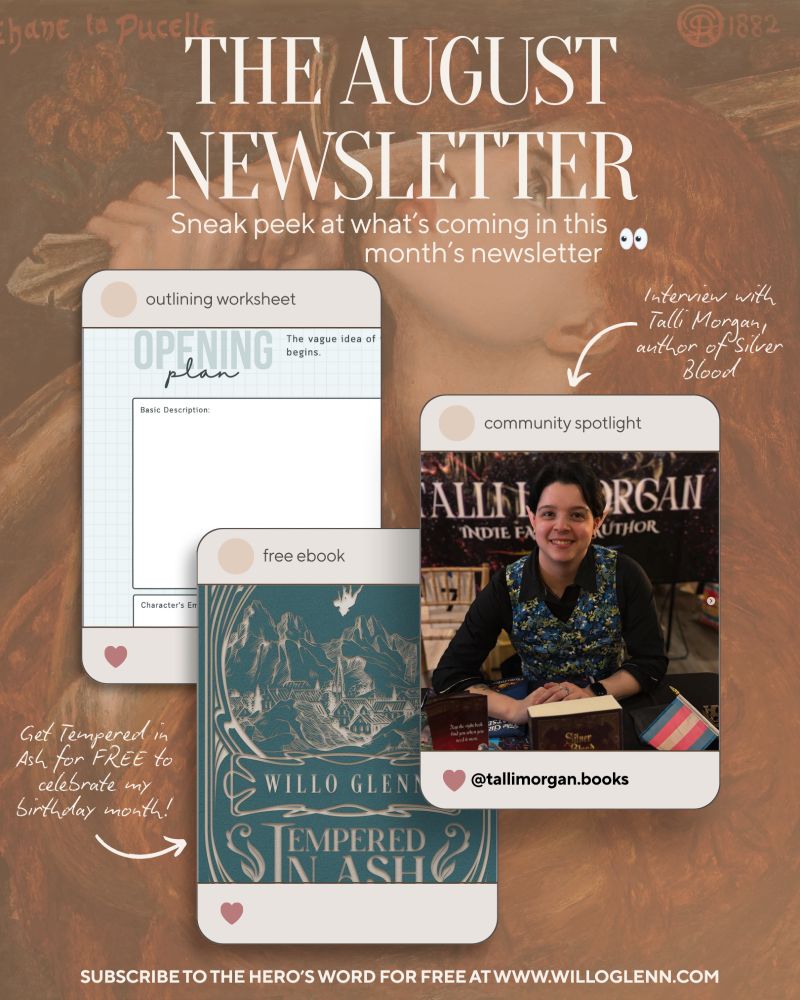 A background of a renaissance painting of a woman holding a sword, with a fake instagram post of a PDF worksheet, a fake instagram post of Tempered in Ash by Willo Glenn, and a fake instagram post with a photo of Talli Morgan.

The August Newsletter
Sneak peek at what's coming in this month's newsletter

Outlining worksheet
free ebook: get Tempered in Ash for FREE to celebrate my birthday month!

Community Spotlight: interview with Talli Morgan, author of Silver blood (insta handle @ talli morgan . books)

Subscribe to The Hero's Word for free at www.willoglenn.com 