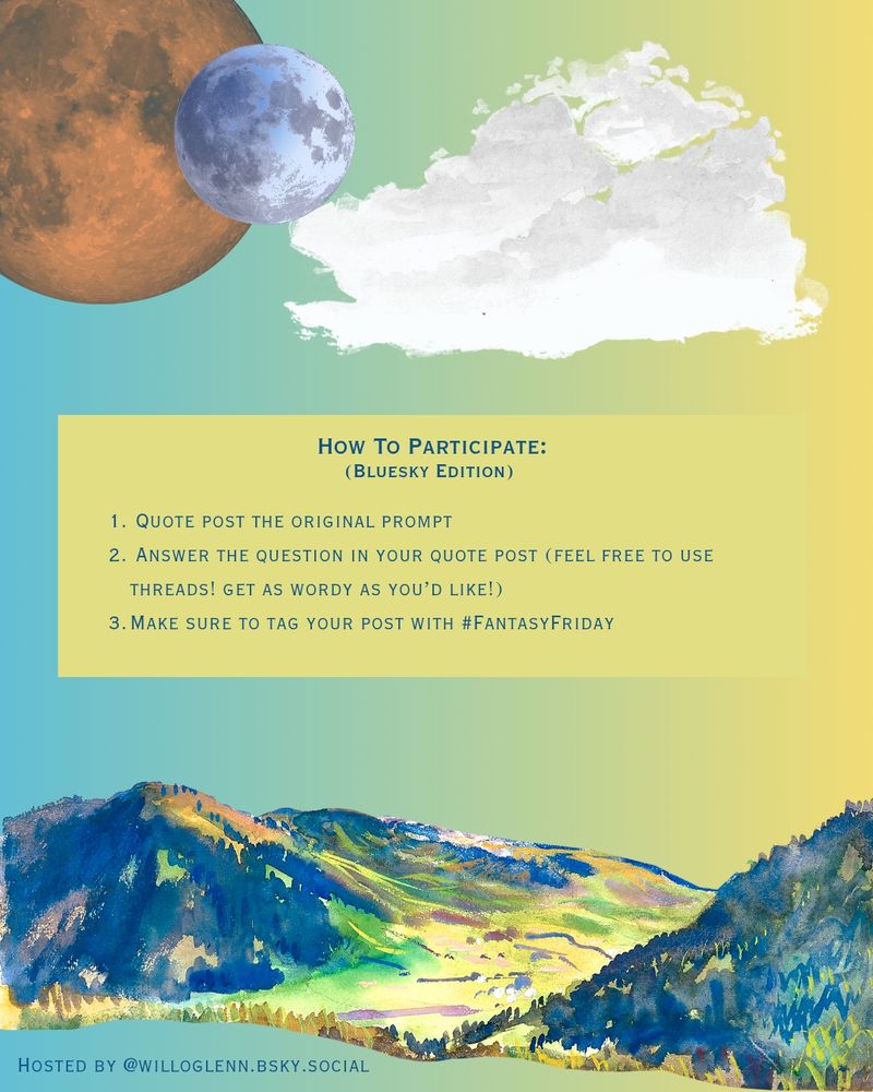 How to participate (bluesky edition):
1. Quote post the original prompt
2. Answer the question in your quote post (feel free to use threads! Get as wordy as you'd like!)
3. Make sure to tag your post # fantasy friday

Background is a blue to yellow green gradient, with watercolor mountains, watercolor clouds, and watercolor planets.