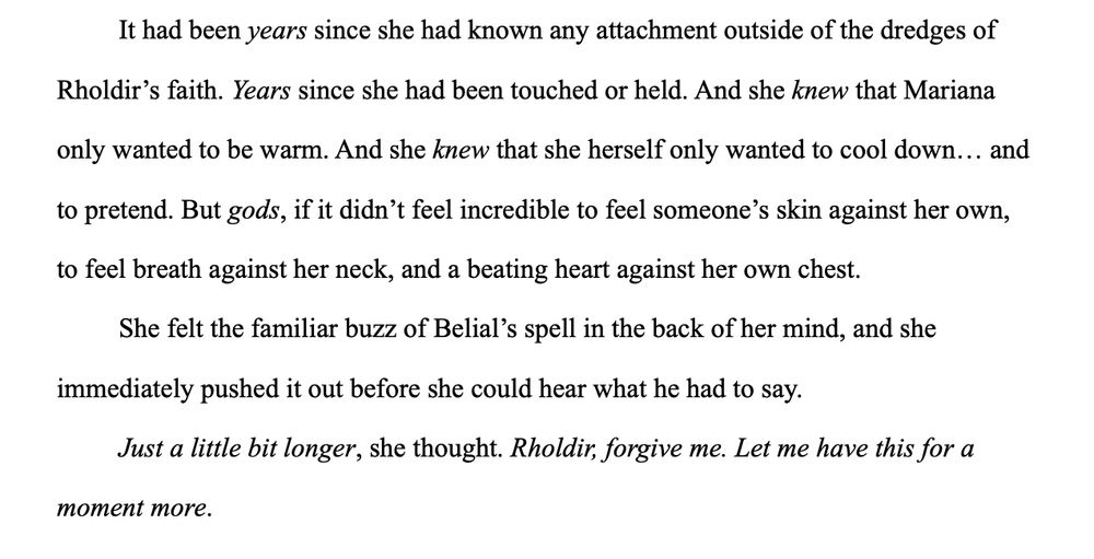 It had been years since she had known any attachment outside of the dredges of Rholdir's faith. Years since she had been touched or held. And she knew that Mariana only wanted to be warm. And she knew that she herself only wanted to cool down... and to pretend. But gods, if it didn't feel incredible to feel someone's skin against her own, to feel breath against her neck, and a beating heart against her own chest.

She felt the familiar buzz of Belial's spell in the back of her mind, and she immediately pushed it out before she could hear what he had to say.

Just a little bit longer, she thought. Rholdir, forgive me. Let me have this for a moment more.