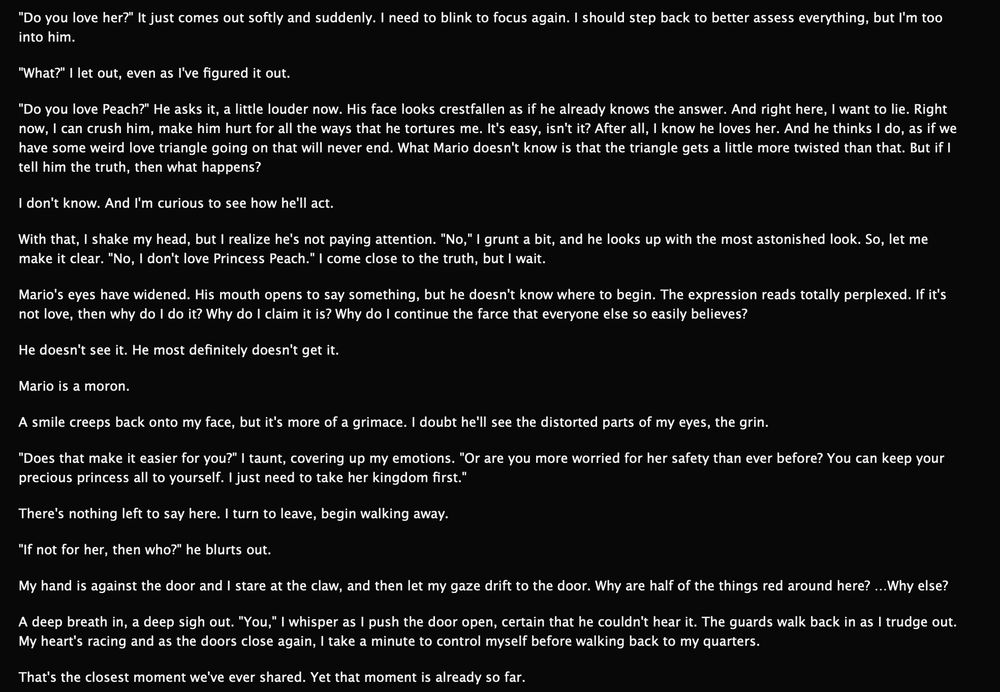 After having kidnapped Mario instead of Peach by accident, Mario confronts Bowser over his feelings for the princess. Bowser, heartbroken and seeking to get a reaction, confesses that he doesn't love Peach. Out of Mario's earshot, he admits to his crush on Mario and retreats.