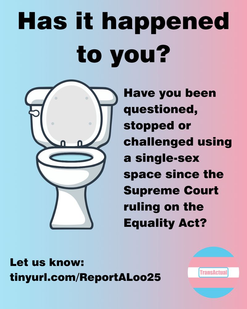 Has it happened to you? Have you been questioned, stopped or challenged using a single-sex space since the Supreme Court ruling on the Equality Act? Let us know: tinyurl.com/ReportALoo25 Illustration of a toilet