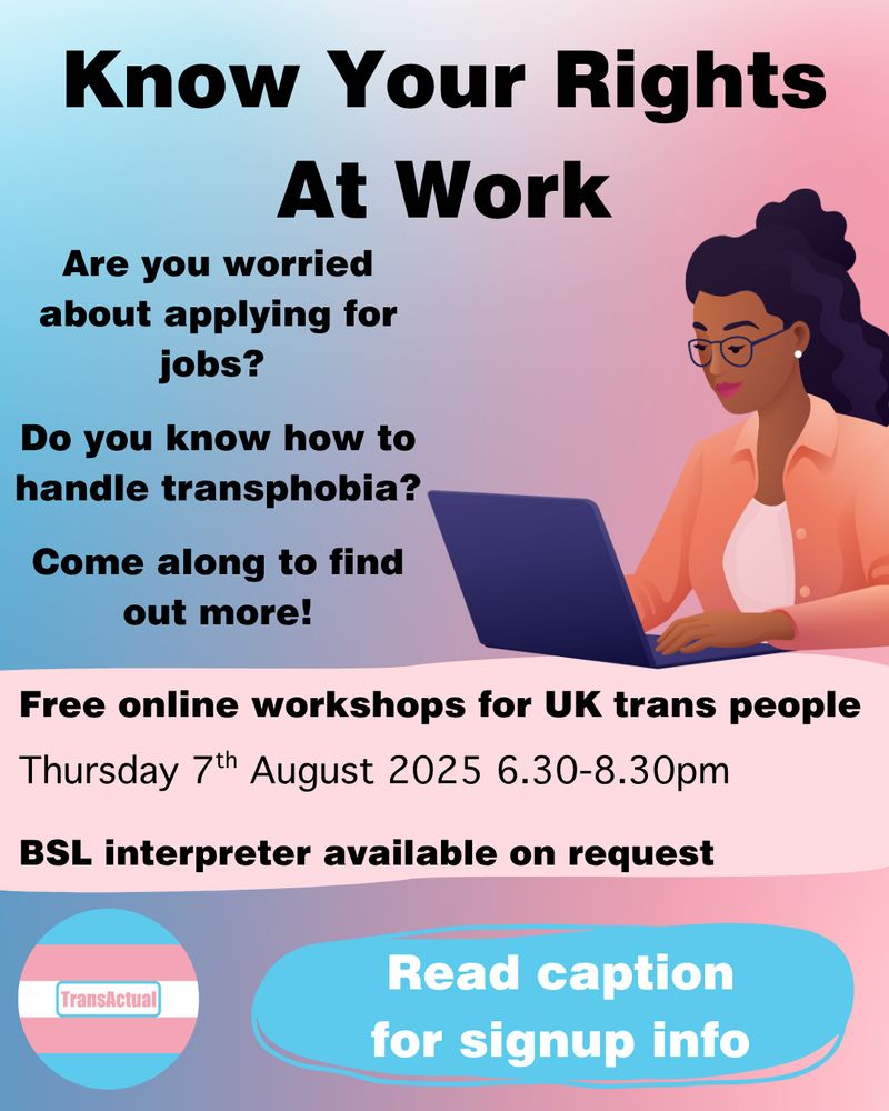 Text reads: Know Your Rights At Work
Are you worried about applying for jobs? Do you know how to handle transphobia? Come along to find out more!
Free online workshops for UK trans people. 
Thursday 7th August 2025 6.30-8.30pm
BSL interpreter available on request
Read caption for signup info

Image is a person with long black hair and glasses typing on a laptop.
