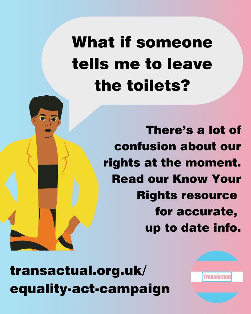Text says: What if someone tells me to leave the toilets? There’s a lot of confusion about our rights at the moment. Read our Know Your Rights resource for accurate, up to date info. transactual.org.uk/know-your-rights. Illustration of a person with short hair.