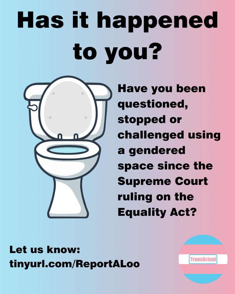 Text reads: Has it happened to you? Have you been questioned, stopped or challenged using a gendered space since the Supreme Court ruling on the Equality Act? Let us know:
tinyurl.com/ReportALoo

Image is a white toilet on a pink and blue background 