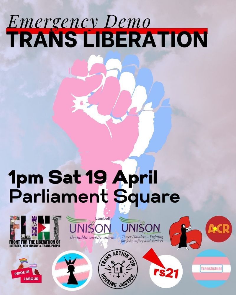 Emergency Demo Trans Liberation. 1pm Saturday 19 April. Parliament square. Graphic shows a fist in white blue and pink. Logos on the graphic include FLINT, UNISON, ACR, Pride in Labour, Trans Kids Deserve Better, Trans Action for Housing Justice, RS21 and TransActual