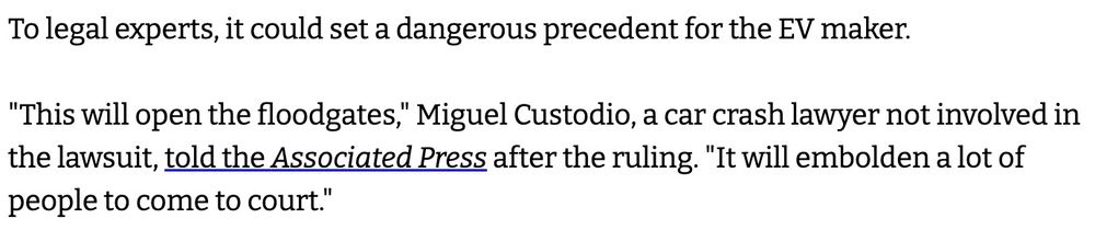 To legal experts, it could set a dangerous precedent for the EV maker.

"This will open the floodgates," Miguel Custodio, a car crash lawyer not involved in the lawsuit, told the Associated Press after the ruling. "It will embolden a lot of people to come to court."