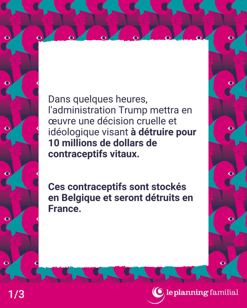 Dans quelques heures, l'administration Trump mettra en œuvre une décision cruelle et idéologique visant à détruire pour 10 millions de dollars de contraceptifs vitaux.

Ces contraceptifs sont stockés en Belgique et seront détruits en France.