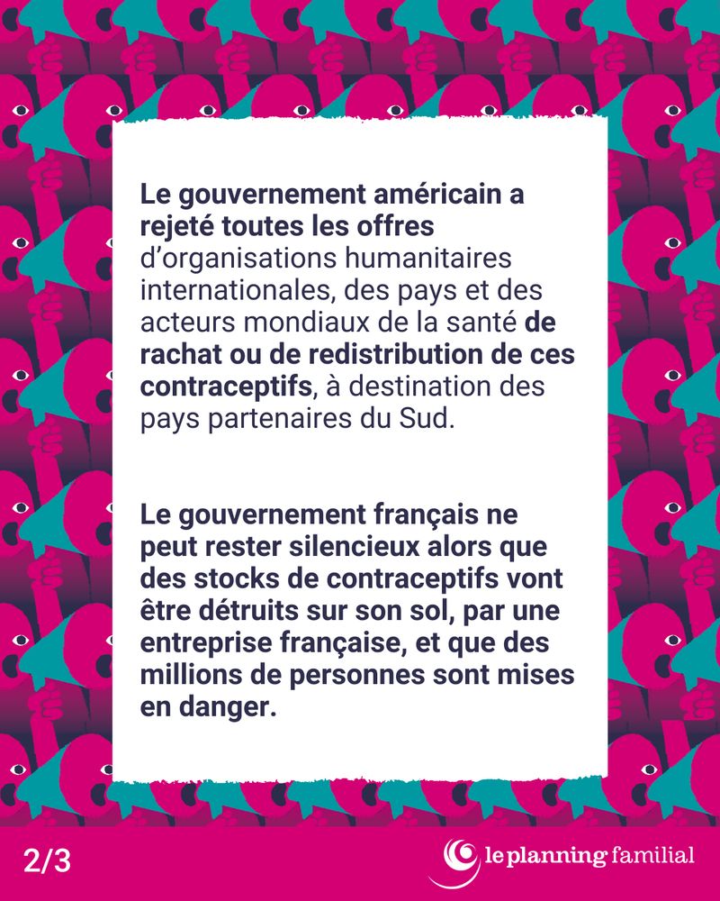 Le gouvernement américain a rejeté toutes les offres d'organisations humanitaires internationales, des pays et des acteurs mondiaux de la santé de rachat ou de redistribution de ces contraceptifs, à destination des pays partenaires du Sud.

Le gouvernement français ne peut rester silencieux alors que des stocks de contraceptifs vont être détruits sur son sol, par une entreprise française, et que des millions de personnes sont mises en danger. 