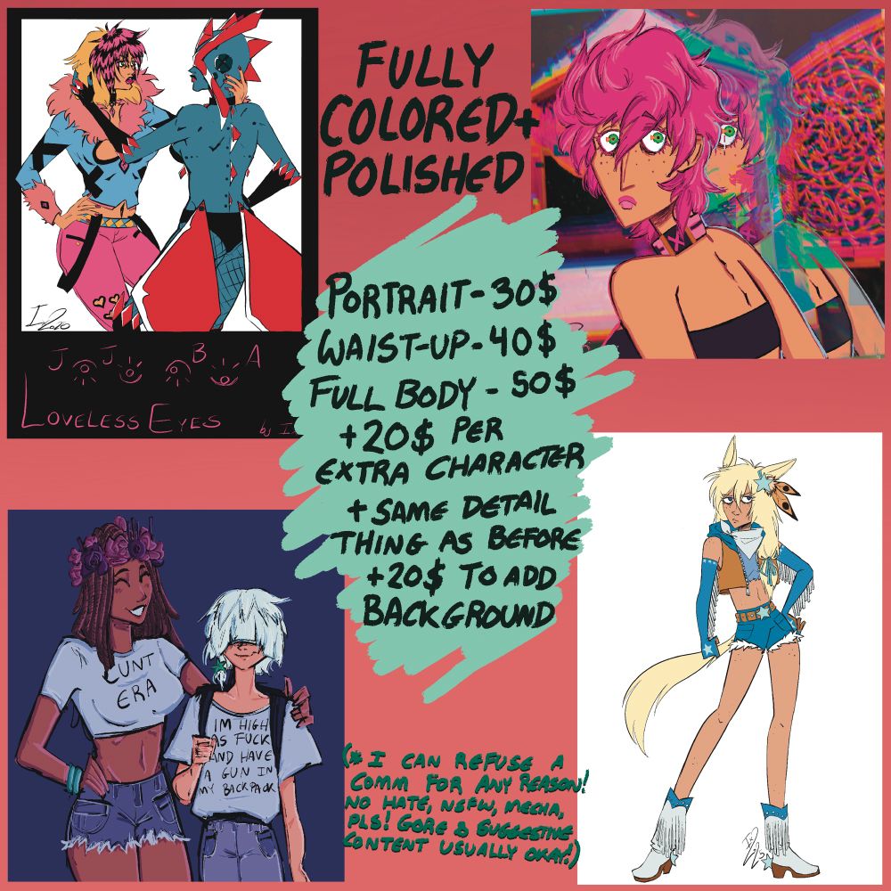 FULLY COLORED + POLISHED
Portrait - 30$
Waist Up - 40$
Full Body - 50$
+ 20$ per extra character
+ same detail thing as before
+ 20$ to add background

(I can refuse a comm for any reason! No hate, nsfw, mecha, pls! Gore & suggestive content usually okay!)