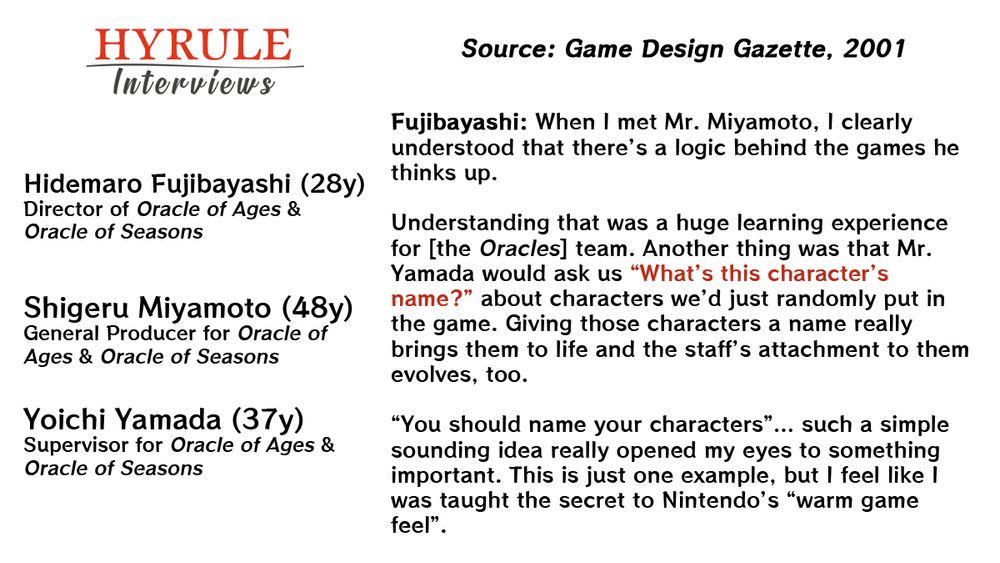PEOPLE:
- Hidemaro Fujibayashi, age 28. Director of Oracle of Ages & Oracle of Seasons.
- Shigeru Miyamoto, age 48. General Producer for Oracle of Ages & Oracle of Seasons.
- Yoichi Yamada, age 37. Supervisor for Oracle of Ages & Oracle of Seasons.

QUOTE: 
Fujibayashi: When I met Mr. Miyamoto, I clearly understood that there’s a logic behind the games he thinks up.

Understanding that was a huge learning experience for [the Oracles] team. Another thing was that Mr. Yamada would ask us “What’s this character’s name?” about characters we’d just randomly put in the game. Giving those characters a name really brings them to life and the staff’s attachment to them evolves, too.

”You should name your characters”… such a simple sounding idea really opened my eyes to something important. This is just one example, but I feel like I was taught the secret to Nintendo’s “warm game feel”.