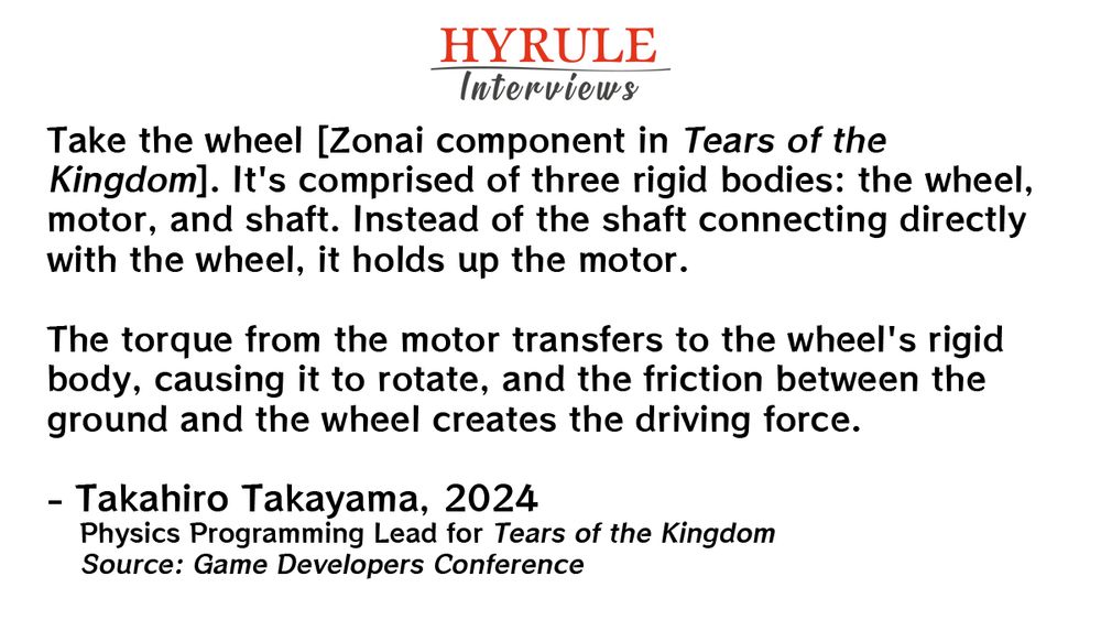 PEOPLE:
- Takahiro Takayama. Physics Programming Lead for Tears of the Kingdom.

QUOTE: 
Takayama: Take the wheel [Zonai component in Tears of the Kingdom]. It's comprised of three rigid bodies: the wheel, motor, and shaft. Instead of the shaft connecting directly with the wheel, it holds up the motor.

The torque from the motor transfers to the wheel's rigid body, causing it to rotate, and the friction between the ground and the wheel creates the driving force.