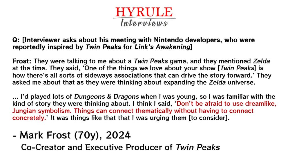 PEOPLE:
- Mark Frost, age 70. Co-Creator and Executive Producer of Twin Peaks.

QUOTE: 
"Q: [Interviewer asks about his meeting with Nintendo developers, who were reportedly inspired by Twin Peaks for Link’s Awakening]

Frost: They were talking to me about a Twin Peaks game, and they mentioned Zelda at the time. They said, ‘One of the things we love about your show [Twin Peaks] is how there’s all sorts of sideways associations that can drive the story forward.’ They asked me about that as they were thinking about expanding the Zelda universe.

... I’d played lots of Dungeons & Dragons when I was young, so I was familiar with the kind of story they were thinking about. I think I said, ‘Don’t be afraid to use dreamlike, Jungian symbolism. Things can connect thematically without having to connect concretely.’ It was things like that that I was urging them [to consider]."